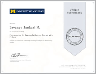 EDUCA
T
ION FOR EVE
R
YONE
CO
U
R
S
E
C E R T I F
I
C
A
TE
COURSE
CERTIFICATE
09/11/2016
Lavanya Sankari N.
Programming for Everybody (Getting Started with
Python)
an online non-credit course authorized by University of Michigan and offered through
Coursera
has successfully completed
Charles Severance
Clinical Associate Professor, School of Information
University of Michigan
Verify at coursera.org/verify/PTADEB6DV3QF
Coursera has confirmed the identity of this individual and
their participation in the course.
 