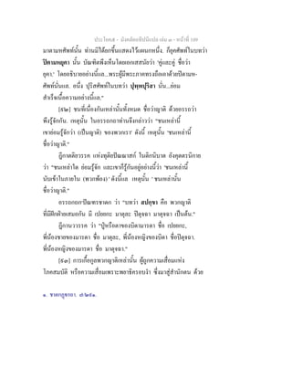 ประโยค๕ - มังคลัตถทีปนีแปล เลม ๓ - หนาที่ 109
มาตามหศัพทนั้น ทานมิไดยกขึ้นแสดงไวแผนกหนึ่ง. ก็ยุคศัพทในบทวา
ปตามหยุคา นั้น บัณฑิตพึงเห็นโดยเอกเสสนัยวา 'คูและคู ชื่อวา
ยุคา.' โดยอธิบายอยางนี้แล...พระผูมีพระภาคทรงถือเอาดวยปตามห-
ศัพทนั่นแล. อนึ่ง ปุริสศัพทในบทวา ปุพฺพปุริสา นั่น...ยอม
สําเร็จเนื้อความอยางนี้แล."
[๙๒] ชนที่เนื่องกันเหลานั้นทั้งหมด ชื่อวาญาติ ดวยอรรถวา
พึงรูจักกัน. เหตุนั้น ในอรรถกถาทานจึงกลาววา "ชนเหลานี้
เขายอมรูจักวา (เปนญาติ) ของพวกเรา' ดังนี้ เหตุนั้น 'ชนเหลานี้
ชื่อวาญาติ."
ฎีกาตติยวรรค แหงทุติยปณณาสก ในติกนิบาต อังคุตตรนิกาย
วา "ชนเหลาใด ยอมรูจัก และเขาก็รูกันอยูอยางนี้วา 'ชนเหลานี้
นับเขาในภายใน (พวกพอง) ' ดังนี้แล เหตุนั้น ' ชนเหลานั้น
ชื่อวาญาติ."
อรรถกถก๑
ปณฑรชาดก วา "บทวา สปกฺขา คือ พวกญาติ
ที่มีฝกฝายเสมอกัน มี เปยยกะ มาตุละ ปตุจฉา มาตุจฉา เปนตน."
ฎีกานววรรค วา "ปูหรือตาของบิดามารดา ชื่อ เปยยกะ,
พี่นองชายของมารดา ชื่อ มาตุละ, พี่นองหญิงของบิดา ชื่อปตุจฉา.
พี่นองหญิงของมารดา ชื่อ มาตุจฉา."
[๙๓] การเกื้อกูลพวกญาติเหลานั้น ผูถูกความเสื่อมแหง
โภคสมบัติ หรือความเสื่อมเพราะพยาธิครอบงํา ซึ่งมาสูสํานักตน ดวย
๑. ชาตกฏกถา. ๗/๒๙๑.
 