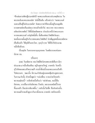 ประโยค๕ - มังคลัตถทีปนีแปล เลม ๓ - หนาที่ 113
"ขาแตมหาบพิตรผูบรมกษัตริย ขอพระองคจงทรงประพฤติธรรม ใน
พระชนนีและพระชนกเถิด" ดังนี้เปนตน แลวกลาววา "ขอพระองค
จงทรงเปนผูไมประมาทเถิด" ยังพระราชาใหทรงตั้งอยูในเบญจศีล
ถวายเศวตฉัตรคืนแดพระราชาแลวหลีกไป. พระราชา พระราชทาน
อภัยแกสรรพสัตว ใหตั้งนิตยภัตตทาน ปานประหนึ่งวาพระกระยา-
หารของพระองค แกสุนัขทั้งสิ้น ตั้งตนแตพระโพธิสัตวลงมา.
ชนทั้งหลายตั้งอยูในโอวาทของพระโพธิสัตว บําเพ็ญกุศลทั้งหลายมีทาน
เปนตนแลว ไดอุบัติในเทวโลก. กุกกุโรวาท ไดเปนไปประมาณ
หมื่นปแลวแล.
เรื่องสุนัข ในอรรถกถากุกกุรชาดก ในตติยวรรคแหงเอก-
นิบาต จบ.
[เรื่องกา]
[๙๕] ในอดีตกาล พระโพธิ์สัตวเสวยพระชาติเปนกา มีกา
ประมาณ ๘ หมื่นหอมลอม อยูในสุสานใหญ. ภายหลัง วันหนึ่ง
ปุโรหิตของพระเจาพาราณสี อาบน้ําที่แมน้ํานอกพระนครแลวเขา
ไปพระนคร. ขณะนั้น มีกา ๒ ตัวจับอยูบนยอดซุมประตูพระนคร.
ในกา ๒ ตัวนั้น ตัวหนึ่งพูดวา "แนะเพื่อน เราจะถายเว็จรดหัว
พราหมณคนนี้." กาอีกตัวหนึ่งหามวา "อยาทําเลย, คนนี้เปน
อิสรชน, การเปนเวรกับอิสรชน รายนัก, เพราะคนชนิดนี้โกรธ
ขึ้นมาแลว ก็จะฆากาพินาศสิ้น." กาตัวนั้นไมเชื่อ ขืนทําอยางนั้น.
พราหมณโกรธแลวผูกเวรในกาทั้งหลาย. ภายหลัง สตรีคนหนึ่ง
 