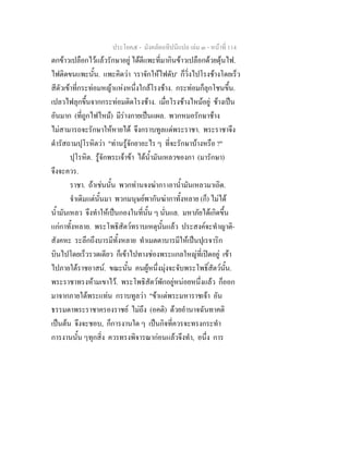 ประโยค๕ - มังคลัตถทีปนีแปล เลม ๓ - หนาที่ 114
ตกขาวเปลือกไวแลวรักษาอยู ไดตีแพะที่มากินขาวเปลือกดวยดุนไฟ.
ไฟติดขนแพะนั้น. แพะคิดวา 'เราจักใหไฟดับ' ก็วิ่งไปโรงชางโดยเร็ว
สีตัวเขาที่กระทอมหญาแหงหนึ่งใกลโรงชาง. กระทอมก็ลุกโชนขึ้น.
เปลวไฟลุกขึ้นจากกระทอมติดโรงชาง. เมื่อโรงชางไหมอยู ชางเปน
อันมาก (ที่ถูกไฟไหม) มีรางกายเปนแผล. พวกหมอรักษาชาง
ไมสามารถจะรักษาใหหายได จึงกราบทูลแดพระราชา. พระราชาจึง
ดํารัสถามปุโรหิตวา "ทานรูจักยาอะไร ๆ ที่จะรักษาบางหรือ ?"
ปุโรหิต. รูจักพระเจาขา ไดน้ํามันเหลวของกา (มารักษา)
จึงจะควร.
ราชา. ถาเชนนั้น พวกทานจงฆากา เอาน้ํามันเหลวมาเถิด.
จําเดิมแตนั้นมา พวกมนุษยพากันฆากาทั้งหลาย (ก็) ไมได
น้ํามันเหลว จึงทําใหเปนกองในที่นั้น ๆ นั่นแล. มหาภัยไดเกิดขึ้น
แกกาทั้งหลาย. พระโพธิสัตวทราบเหตุนั้นแลว ประสงคจะทําญาติ-
สังคหะ ระลึกถึงบารมีทั้งหลาย ทําเมตตาบารมีใหเปนปุเรจาริก
บินไปโดยเร็วรวดเดียว ก็เขาไปทางชองพระแกลใหญที่เปดอยู เขา
ไปภายใตราชอาสน. ขณะนั้น คนผูหนึ่งมุงจะจับพระโพธิ์สัตวนั้น.
พระราชาทรงหามเขาไว. พระโพธิสัตวพักอยูหนอยหนึ่งแลว ก็ออก
มาจากภายใตพระแทน กราบทูลวา "ขาแตพระมหาราชเจา อัน
ธรรมดาพระราชาครองราชย ไมถึง (อคติ) ดวยอํานาจฉันทาคติ
เปนตน จึงจะชอบ, ก็การงานใด ๆ เปนกิจที่ควรจะทรงกระทํา
การงานนั้น ๆทุกสิ่ง ควรทรงพิจารณากอนแลวจึงทํา, อนึ่ง การ
 