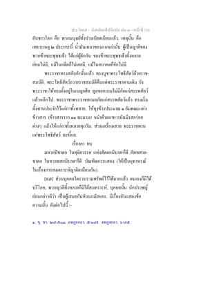 ประโยค๕ - มังคลัตถทีปนีแปล เลม ๓ - หนาที่ 116
อันชาวโลก คือ พวกมนุษยทั้งปวงเบียดเบียนแลว, เหตุนั้น คือ
เพราะเหตุ ๒ ประการนี้ น้ํามันเหลวของกาเหลานั้น ผูเปนญาติของ
พวกขาพระพุทธเจา ไดแกผูจักกัน ของขาพระพุทธเจาทั้งหลาย
ยอมไมมี, แมในอดีตก็ไมเคยมี, แมในอนาคตก็จักไมมี.
พระราชาทรงสดับคํานั้นแลว ทรงบูชาพระโพธิสัตวดวยราช-
สมบัติ. พระโพธิสัตวถวายราชสมบัติคืนแดพระราชาตามเดิม ยัง
พระราชาใหทรงตั้งอยูในเบญจศีล ทูลขอความไมมีภัยแกสรรพสัตว
แลวหลีกไป. พระราชาพระราชทานอภัยแกสรรพสัตวแลว ทรงเริ่ม
ตั้งทานประจําไวแกกาทั้งหลาย. ใหหุงขางประมาณ ๑ อัมพณะแหง
ขาวสาร (ขาวสารราว ๑๑ ทะนาน) ขนําดวยอาหารอันมีรสอรอย
ตางๆ แลวใหแกกาทั้งหลายทุกวัน. สวนเครื่องเสวย พระราชทาน
แกพระโพธิสัตว ฉะนี้แล.
เรื่องกา จบ
มหากปชาดก ในทุติยวรรค แหงสัตตกนิบาต๑
ก็ดี ภัททสาล-
ชาดก ในทวาทสกนิบาต๒
ก็ดี บัณฑิตควรแสดง (ใหเปนอุทาหรณ
ในเรื่องการสงเคราะหญาติเหมือนกัน).
[๙๗] สวนบุคคลใดรวบรวมทรัพยไวไดมากแลว ตนเองก็มิได
บริโภค, พวกญาติทั้งหลายก็มิไดสงเคราะห, บุคคลนั้น นักปราชญ
ยอมกลาวติวา เปนผูเสมอกันกับนกมัยหกะ. มีเรื่องอันแสดงขอ
ความนั้น ดังตอไปนี้ :-
๑. ขุ. ชา. ๒๗/๕๐๓. ตทฏกถา. ๕/๑๘๙. ตทฏกถา. ๖/๗๕.
 