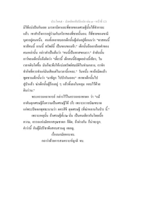 ประโยค๕ - มังคลัตถทีปนีแปล เลม ๓ - หนาที่ 121
มิไดแบงปนกันเลย มารดาบิดาและพี่ชายของเศรษฐีนั้นไดทํากาละ
แลว. เขาสําเร็จการอยูรวมกับภริยาของพี่ชายนั้นเอง. ก็พี่ชายของเขามี
บุตรอยูคนหนึ่ง. คนทั้งหลายบอกเด็กนั้นผูเลนอยูที่ถนนวา "ทาสคนนี้
ทาสีคนนี้ ยานนี้ ทรัพยนี้ เปนของของเจา." เด็กนั้นถือเอาถอยคําของ
คนเหลานั้น กลาวคําเปนตนวา "คนนี้เปนทาสของเรา." ลําดับนั้น
อาวของเด็กนั้นจึงคิดวา "เดี๋ยวนี้ เด็กคนนี้ยังพูดอยางนี้เทียว, ใน
เวลาเติบโตขึ้น มันก็จะพึงใหแบงทรัพยสมบัติในทามกลาง; เราจัก
ทํากิจที่ควรทําแกมันเสียแตในเวลานี้แหละ." วันหนึ่ง เขาถือมีดแลว
พูดชวนเด็กนั้นวา "มาซิลูก ไปปากันเถอะ" เขาพาเด็กนั้นไป
สูปาแลว ฆาเด็กนั้นผูรองอยู ๆ แลวทิ้งลงในหลุม กลบไวดวย
ดินรวน."
พระอรรถกถาจารย กลาวไวในอรรถกถาชาดก วา "แม
อาคันตุกเศรษฐีถึงความเปนเศรษฐีได (ก็) เพราะถวายบิณฑบาต
แกพระปจเจกพุทธะนามวา ตครสิขี ดุจเศรษฐี (ที่ฆาหลานในปา) นี้."
เพราะเหตุนั้น ถาเศรษฐีทั้ง ๒ นั่น เปนคนเดียวกันโดยเนื้อ
ความ, อรรถแหงมัยหกสกุณชาดก ก็ผิด; ถาตางกัน ก็นาจะถูก.
คําวานี้ อันผูมีปรีชาพึงสอบสวนดู เทอญ.
เรื่องนกมัยหกะจบ.
กถาวาดวยการสงเคราะหญาติ จบ.
 