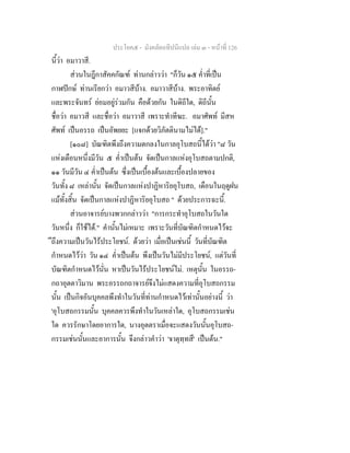ประโยค๕ - มังคลัตถทีปนีแปล เลม ๓ - หนาที่ 126
นี้วา อมาวาสี.
สวนในฎีกาสัคคกัณฑ ทานกลาววา "ก็วัน ๑๕ ค่ําที่เปน
กาฬปกษ ทานเรียกวา อมาวสีบาง. อมาวาสีบาง. พระอาทิตย
และพระจันทร ยอมอยูรวมกัน คือดวยกัน ในดิถีใด, ดิถีนั้น
ชื่อวา อมาวสี และชื่อวา อมาวาสี เพราะทําทีฆะ. อมาศัพท มีสห
ศัพท เปนอรรถ เปนอัพยยะ [แจกดวยวิภัตตินามไมได]."
[๑๐๘] บัณฑิตพึงถึงความตกลงในกาลอุโบสถนี้ไดวา "๘ วัน
แหงเดือนหนึ่งมีวัน ๕ ค่ําเปนตน จัดเปนกาลแหงอุโบสถตามปกติ,
๑๑ วันมีวัน ๔ ค่ําเปนตน ซึ่งเปนเบื้องตนและเบื้องปลายของ
วันทั้ง ๘ เหลานั้น จัดเปนกาลแหงปาฏิหาริยอุโบสถ, เดือนในฤดูฝน
แมทั้งสิ้น จัดเปนกาลแหงปาฏิหาริยอุโบสถ " ดวยประการฉะนี้.
สวนอาจารยบางพวกกลาววา "การกระทําอุโบสถในวันใด
วันหนึ่ง ก็ใชได." คํานั้นไมเหมาะ เพราะวันที่บัณฑิตกําหนดไวจะ
ึถึงความเปนวันไรประโยชน. ดวยวา เมื่อเปนเชนนี้ วันที่บัณฑิต
กําหนดไววา วัน ๑๔ ค่ําเปนตน พึงเปนวันไมมีประโยชน, แตวันที่
บัณฑิตกําหนดไวนั่น หาเปนวันไรประโยชนไม. เหตุนั้น ในอรรถ-
กถาอุตตาวิมาน พระอรรถกถาจารยจึงไมแสดงความที่อุโบสถกรรม
นั้น เปนกิจอันบุคคลพึงทําในวันที่ทานกําหนดไวเทานั้นอยางนี้ วา
'อุโบสถกรรมนั้น บุคคลควรพึงทําในวันเหลาใด, อุโบสถกรรมเชน
ใด ควรรักษาโดยอาการใด, นางอุตตราเมื่อจะแสดงวันนั้นอุโบสถ-
กรรมเชนนั้นและอาการนั้น จึงกลาวคําวา 'จาตุทฺทสึ' เปนตน."
 