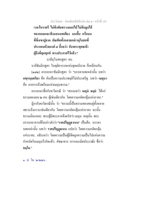 ประโยค๕ - มังคลัตถทีปนีแปล เลม ๓ - หนาที่ 129
เวลาในราตรี ไมพึงทัดทรวงดอกไม ไมพึงลูบไล
ของหอมและพึงนอนบทเตียง บนพื้น หรือบน
ที่ซึ่งเขาปูลาด บัณฑิตทั้งหลายกลาวอุโบสถที่
ประกอบดวยองค ๘ นี้แลวา อันพระพุทธเจา
ผูถึงที่สุดทุกข ทรงประกาศไวแลว."
บาลีอุโบสถสูตร จบ.
บาลีธัมมิกสูตร ในทุติยวรรคแหงสุตตนิบาต ก็เหมือนกัน.
[๑๑๒] อรรถกถา๑
ธัมมิกสูตร วา "บรรดาบทเหลานั้น บทวา
อพฺรหฺมตริยา คือ อันเปนความประพฤติไมประเสริฐ. บทวา เมถุนา
คือ จากการถึงพรอมแหงเมถุนธรรม."
อรรถกถาชื่อกังขาวิตรณี วา "สองบทวา เมถุน ธมฺม ไดแก
ธรรมของคน ๒ คน ผูเชนเดียวกัน โดยความกลัดกลุมแหงราคะ."
ฎีกากังขาวิตรณีนั้น วา "ธรรมนี้เปนธรรมของชนคูทั้งหลาย
เพราะถึงภาวะเชนเดียวกัน โดยความกลัดกลุมแหงราคะ ฉะนั้น
ธรรมนั่นแหละ พระผูมีพระภาคจึงตรัสวา เมถุน เหตุนั้น พระ
อรรถกถาจารยจึงกลาวคําวา 'ราคปริยุฏาเนน' เปนตน. บรรดา
บทเหลานั้น บทวา ราคปริยุฏเนน แปลวา โดยความกลัดกลุม
แหงราคะ. อธิบายวา โดยความเปนผูมีจิตถูกความเปนไปแหงความ
กําหนัดในเมถุนรึงรัดแลว. อัชฌาจาร (การละเมิดประเวณี) ชื่อวา
ธมฺโม."
๑. ป. โช. ๒/๒๒๖.
 