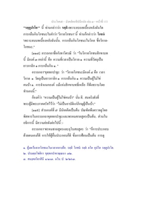 ประโยค๕ - มังคลัตถทีปนีแปล เลม ๓ - หนาที่ 133
"รตฺตูปรโต๑
" นี้ ทานกลาววา รตฺติ เพราะลบบทเบื้องหลังฉันใด
การกลืนกินโภชนะในคําวา 'วิกาลโภชนา' นี้ ทานก็กลาววา โภชน
'เพราะลบบทเบื้องหลังฉันนั้น. การกลืนกินโภชนะในวิกล ชื่อวิกาล-
โภชนะ."
[๑๑๘] อรรถกถาชื่อกังขาวิตรณี วา "ในวิกาลโภชนสิกขาบท
นี้ มีองค ๓ เหลานี้ คือ ความที่เวลาเปนวิกาล ๑ ความที่วัตถุเปน
ยาวกาลิก ๑ การกลืนกิน ๑. "
อรรถกถา๒
ขุททกปาฐะ วา "วิกาลโภชนะมีองค ๔ คือ เวลา
วิกาล ๑ วัตถุเปนยาวกาลิก ๑ การกลืนกิน ๑ ความเปนผูไมใช
คนบา ๑. การจําแนกองค แมแหงสิกขาบทที่เหลือ ก็พึงทราบโดย
ทํานองนี้."
ก็องควา "ความเปนผูไมใชคนบา" นั่น ดี. สมจริงดังที่
พระผูมีพระภาคตรัสไววา "ไมเปนอาบัติแกภิกษุผูเปนบา."
[๑๑๙] สวนองคที่ ๗ มีนัจจคีตเปนตน บัณฑิตพึงตรวจดูโดย
พิสดารในอรรถกถาขุททกปาฐะและพรหมชาลสูตรเปนตน. สวนใน
อธิการนี้ มีความยอดังตอไปนี้ :-
อรรถกถา๓
พรหมชาลสูตรและอุโบสถสูตร วา "ก็การประกอบ
ดวยตนเองก็ดี การใหผูอื่นประกอบก็ดี ซึ่งการฟอนเปนตน การดู
๑. ผูงดเวนจากโภชนะในเวลากลางคือ. รตฺติ โภชน รตฺต ตโต อุปโต รตฺตูปรโต.
๒. ปรมตฺถโชติกา ขุทฺทกปาวณฺณนา ๓๒.
๓. สมงฺคลวิลาสินี ๑/๑๐๓. มโน. ป. ๒/๒๖๓.
 