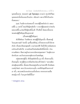 ประโยค๕ - มังคลัตถทีปนีแปล เลม ๓ - หนาที่ 14
บุคคลทั้งหลาย. สองบทวา มุข วิกฺขาเลตฺวา ความวา พระทักขิไณย
บุคคลเหลานั้นนั่นแหละบวนปาก. อธิบายวา เพราะใหน้ําบวนปาก
ดวยตนเอง."
[๑๗] ในอธิการแหงเจตนานี้ อาจารยผูโจทกกลาววา เจตนา
แมทั้ง ๓ เหลานี้ ยอมใหปฏิสนธิหรือ ? อาจารยผูเฉลยกลาววาขอรับ
เจตนาแมทั้ง ๓ ยอมใหปฏิสนธินั้นแท. ก็ในขอนี้ มีเจตนาทั้งหลาย
ของเศรษฐีผูไมมีบุตรเปนอุทาหรณ.
[เรื่องเศรษฐีผูไมมีบุตร]
ดังไดสดับมา ในอดีตกาล เศรษฐีผูไมมีบุตรนั้น เปนเศรษฐี
ในกรุงพาราณสี วันหนึ่ง ลุกขึ้นแตเชาตรู บริโภคอาหารแลวไปราช-
สํานัก เห็นพระปจเจกพุทธเจา นามวาตครสิขี จึงสั่งใหถวายบิณฑบาต
แกทานแลวหลีกไป. ความสังเขปในมังคลัตถทีปนีนี้เทานั้น' สวน
ความพิสดาร พึงตรวจดูในอรรถกถามัยหกสกุณชาดก* ในทุติยวรรค
ฉักกนิบาต และในอรรถกถาทุติยวรรคโกสลสังยุต,
อปุตตกเศรษฐีนั้น เขาถึงสุคติเทานั้น ๑๔ ครั้ง ดวยกรรมนั้น.
ดวยเหตุนั้น พระผูมีพระภาคจึงตรัสแกพระเจาโกศลวา "มหาบพิตร
เศรษฐีคฤหบดีนั้น เลี้ยงพระปจเจกพุทธเจานามวาตครสิขี ดวยบิณฑ-
บาตอันใดเลา เพราะวิบากแหงกรรมนั้น เขาเขาถึงสุคติโลกสวรรค
๗ ครั้ง, เพราะเศษวิบากแหงกรรมนั้นนั่นเอง เขาครองความเปน
เศรษฐี ๗ ครั้ง ในกรุงสาวัตถีนี้นี้แล."
* ชาตกฏกถา. ๕/๙๔.
 