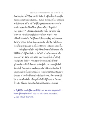 ประโยค๕ - มังคลัตถทีปนีแปล เลม ๓ - หนาที่ 147
อันพระองคทรงตั้งไวในตําแหนงวินิจฉัย เปนผูกินเนื้อ๑
หลังของผูอื่น
ดวยการกินสินบนจึงไมสมาทาน. ในวันอุโบสถวันหนึ่งตอนกลางวัน
เขารับสินบททําคดีโกงแลวไปสูที่บํารุงพระราชา ถูกพระราชตรัส
ถามวา "อาจารย แมทานก็รักษาอุโบสถหรือ ?" จึงทูลเท็จวา
"พระพุทธเจาขา" แลวลงจากปราสาทไป. ทีนั้น อมาตยคนหนึ่ง
โจทเขาวา "ทานไมรักษาอุโบสกมิใชหรือ ?" เขาพูดวา "เรา
บริโภคในเวลาเทานั้น ไปสูเรือนแลวบวนปากอธิษฐานอุโบสถตอน
เย็นจักไมบริโภค, จักรักษาศีลตอนกลางคืน, เมื่อเปนเชนนี้อุโบสถ-
กรรมกึ่งหนึ่งจักมีแกเรา" ดังนี้แลวไปสูเรือน ไดทําเหมือนอยางนั้น.
ในวันอุโบสถหนึ่งอีก หญิงมีศีลคนใดคนหนึ่งเปนความ๒
เมื่อ
ไมไดเมื่อจะไปสูเรือนคิดวา "เราจักไมกาวลวงอุโบสถกรรม" เมื่อ
กาลจวนเขามา จึงเริ่มจะบวนปาก. เขาราบความที่หญิงนั้นเปนผู
รักษาอุโบสถ จึงพูดวา "ทานจงเคี้ยวกินผลมะมวงนี้แลวรักษา
อุโบสถเถิด" แลวไดใหผลมะมวงแกหญิงนั้น. กรรมของปุโรหิตมี
เพียงเทานี้. ในกาลตอมา เขาทํากาละแลว ไดเปนเวมานิกเปรต มี
นางเทพกัญญาหมื่นหกพันหอมลอม ในวิมานทองคําในปาไมมะมวง
ประมาณ ๓ โยชนใกลฝงคงคาในหิมวันตประเทศ. ก็เขาเสวยสมบัติ
ในเวลากลางคืนเทานั้น เมื่ออรุณขึ้น ก็เขาไปสูปามะมวง. ในขณะ
ที่เขาเขาไปนั่นเอง อัตภาพอันเปนทิพยก็อันตรธาน. อัตภาพมี
๑. ปฏิมสิโก หมายถึงผูพิพากษาที่ไมยุติธรรม An unfair judge นัยหนึ่ง
หมายถึงผูติเตียนผูอื่นลับหลัง One who talks behind person's back.
๒. อฏฏ กโรนฺติ ทําอยูซึ่งคดี.
 