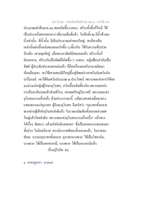 ประโยค๕ - มังคลัตถทีปนีแปล เลม ๓ - หนาที่ 148
ประมาณเทาตนตาล ๘๐ ศอกเกิดขึ้น (แทน). สรีระทั้งสิ้นก็ไหม ได
เปนประหนึ่งดอกทองกวาวที่บานเต็มที่แลว. ในมือทั้ง ๒ มีนิ้วขางละ
นิ้วเทานั้น. ที่นิ้วนั้น มีเล็บประมาณเทาจอบใหญ. เขาก็เอาเล็บ
เหลานั้นผาเนื้อหลังของตนควักขึ้น ๆ เคี้ยวกิน ไดรับความเจ็บปวด
รองลั่น เสวยทุกขอยู. เมื่อพระอาทิตยอัสดงคตแลว สรีระนั้นก็
อันตรธาน, สรีระอันเปนทิพยก็เกิดขึ้น ๆ (แทน). หญิงฟอนรําอันเปน
ทิพย ผูประดับประดาตกแตงแลว ก็ถือเครื่องดนตรีนานาชนิดมา
หอมลอมเขา. เขาไดเสวยสมบัติใหญขึ้นสูทิพยปราสาทในอัมพวันอัน
นารื่มรมย. เขาไดอัมพวันประมาณ ๓ ประโยชน เพราะผลแหงการใหผล
มะมวงแกหญิงผูรักษาอุโบสถ, ควักเนื้อหลังเคี้ยวกิน เพราะผลแหง
การถือเอาสินบทแลวทําคดีโกง, เสวยยศใหญในราตรี เพราะผลแหง
อุโบสถกรรมกึ่งหนึ่ง ดวยประการฉะนี้. แมพระศาสดาเมื่อจะทรง
แสดงธรรมแกอุบาสก ผูรักษาอุโบสถ จึงตรัสวา "อุบาสกทั้งหลาย
พวกทานผูเขาจําอุโบสถทําดีแลว โบราณกบัณฑิกทั้งหลายเสวยยศ
ใหญแลวโดยลําดับ เพราะผลแหงอุโบสถกรรมกึ่งหนึ่ง" แลวทรง
ใหเรื่อง พิสดาร แลวตรัสกิงฉันทชาดก๑
ซึ่งเปนชาดกแรกของชาดก
ทั้งปวง ในติงสนิบาต ทรงประกาศสัจจะทั้งหลายแลว. ในกาลจบ
สัจจะ บรรดาอุบาสกทั้งหลาย อุบาสกบางพวก ไดเปนโสดาบัน,
บางพวก ไดเปนสกทาคามี, บางพวก ไดเปนอนาคามีแลว.
เรื่องปุโรหิต จบ.
๑. ชาตกฏกถา. ๗/๗๑๗.
 