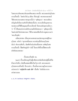 ประโยค๕ - มังคลัตถทีปนีแปล เลม ๓ - หนาที่ 151
ในพระครรภของพระอัครมเหสีของพระราชานั้น เพราะผลแหงอุโบสถ-
กรรมกึ่งหนึ่ง โดยลวงไป ๑๐ เดือน ก็ประสูติ. พระชนกและชนนี
ไดทรงขนานนามพระราชากุมารนั้นวา "อุทัยกุมาร." พระองคทรง
เจริญวัยแลวถึงความสําเร็จในศีลปะทั้งปวง ทรงระลึกถึงบุรพกรรม
ของพระองคไดดวยญาณเครื่องระลึกชาติ จึงทรงเปลงอุทานเนือง ๆ
วา "นี้ เปนผลแหงกรรมมีประมาณเล็กนอยของเรา." อุทัยกุมารนั้น
โดยลวงลับไปแหงพระชนก ไดรับราชสมบัติแลวปรากฏพระนามวา
"พระเจาอุทัย."
แมพระศาสดา เมื่อจะทรงแสดงธรรมแกพวกอุบาสกผูรักษา
อุโบสถ ตรัสวา "อุบาสกทั้งหลาย พวกทานเมื่อรักษาอุโบสถ
นับวา ทํากรรมดีแลว, บัณฑิตในปางกอนทั้งหลาย อาศัยอุโบสถ
กรรมกึ่งหนึ่ง ไดยศใหญแลว" ดังนี้ จึงทรงใหเรื่องนี้พิสดารแลว
ตรัสคังคมาลชาดก.๑
เรื่องพระเจาอุทัย จบ.
[๑๓๖] เรื่องแมของลูกจางผูอาศัยอนาถบัณฑิกเศรษฐีเลี้ยงชีวิต
ดวยการรับจาง เกิดเปนเทพดาที่ตนไทรในราวปา เพราะผลแหง
อุโบสถกรรมกึ่งหนึ่ง ก็ควรกลาว. เรื่องนั้นควรตรวจดูในอรรถกถา
แหงคาถาวา "อปฺปมาโท อมต ปท" เปนตน ในอัปปมาวรรค
แหงธรรมบท.
๑. ขุ. ชา. ๒๗/๒๔๔ ตทฏกถา. ๕/๒๙๐.
 