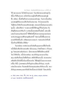 ประโยค๕ - มังคลัตถทีปนีแปล เลม ๓ - หนาที่ 159
ได เพราะละอาย จึงไปยังโรรุนวนคร รับเอาธิดาของนายชางชุนใน
ที่นั้น (ไวเปนภรรยา) แลวสําเร็จการอยูในที่ใกลเรือนของเศรษฐี
ชื่อ อสัยหะ เลี้ยงชีวิตดวยการงานของนายชางชุน. ในคราวนั้นอสัยห-
มหาเศรษฐีใหมหาทานเปนไปแลวแกมหาชน. ถาวายาจกเหลาใด
ไมรูจักทางไปยังเรือนของอสัยหเศรษฐี, ยาจกเหลานั้นยอมถามนายชาง
ชุนนั้น. แมเขาก็คิดวา "เราเพราะคาที่มิไดทําบุญไวในปางกอน จึง
เปนผูไมสามารถใหอะไร ๆ แกชนทั้งหลายเชนนี้ในบัดนี้, แตเราเมื่อ
แสดงโรงทานแกชนเหลานี้ ใหปติเกิดขึ้นดวยการบอกอุบายแหงลาภ
จะประสบบุญมากแมดวยเหตุเพียงเทานี้" ยังความเอื้อเฟอและความ
เคารพใหเกิดขึ้นแลว เหยียดแขนขวาแสดงวา "ขอพวกทานไปในที่
นั้นแลวจงไดสิ่งที่ควรไดเถิด."
ในกาลตอมา เขาทํากาละแลวเกิดเปนภุมมเทวดาที่ตนไทรตน
หนึ่งซึ่งมีเงาทึบ๑
มียานหลายพัน มีประมาณ ๔ โยชนโดยยาว กวางและ
สูง ในทะเลทรายอันกันดาร,๒
มือขวาของเขาไดเปนที่อํานวยสิ่งที่
ใคร (ใหสําเร็จ). ครั้นในกาลตอมา พระเจาอังกุระทรงเอาเกวียน
๕๐๐ เลมเข็นสิ่งของไปเพื่อคาขาย เสด็จถึงที่กันดารนั้น ทรงหลงทาง
เสด็จเที่ยวไปในที่นั้นนั่นเองตั้งหลายวัน ไดมีหญาน้ําและอาหารหมด
เกลี้ยง. ทีนั้น รุกขเทพดาระลึกถึงอุปการะที่พระเจาอังกุระ ทรงทํา
แกตนในกาลกอน จึงแสดงตนไทรของตนแดพระเจาอังกระนั้น. พระ-
เจาอังกุระทอดพระเนตรเห็นตนไทรนั้นทรงราเริงยินดี จึงทรงสําเร็จ
๑. สนฺท. dense. thick. ทึบ. หนา. ๒. มรุ. adeser, aregiou destitute
of water. ทะเลทราย, แดนที่ขาดแคลนน้ํา.
 