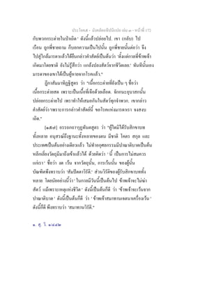 ประโยค๕ - มังคลัตถทีปนีแปล เลม ๓ - หนาที่ 172
กับพวกกระตายในปาเถิด ' ดังนี้แลวปลอยไป. เขา (กลับ) ไป
เรือน ถูกพี่ชายถาม ก็บอกความเปนไปนั้น ถูกพี่ชายนั้นตอวา จึง
ไปสูใกลมารดาแลวไดยืนกลาวคําสัตยเปนตนวา 'ตั้งแตกาลที่ขาพเจา
เกิดมาโดยชาติ ยังไมรูสึกวา แกลงปลงสัตวจากชีวิตเลย.' ทันทีนั้นเอง
มารดาของเขาไดเปนผูหายจากโรคแลว."
ฎีกาสัมมาทิฏฐิสูตร วา "เนื้อกระตายที่ยังเปน ๆ ชื่อวา
เนื้อกระตายสด เพราะเปนเนื้อที่เจือดวยเลือด. จักกนะอุบาสกนั้น
ปลอยกระตายไป เพราทําใหเสมอกันในสัตวทุกจําพวก. เขากลาว
คําสัตยวา 'เพราะการกลาวคําสัตยนี้ ขอโรคแหงมารดาเรา จงสงบ
เถิด."
[๑๕๗] อรรถกถา๑
กุฏทันตสูตร วา "ผูใดมิไดรับสิกขาบท
ทั้งหลาย อนุสรณถึงฐานะทั้งหลายของตน มีชาติ โคตร สกุล และ
ประเทศเปนตนอยางเดียวแลว ไมทําอกุศลกรรมมีปาณาติบาตเปนตน
หลีกเลี่ยงวัตถุมีมาถึงเขาแลวได ดวยคิดวา ' นี้ เปนการไมสมควร
แกเรา ' ชื่อวา งด เวน จากวัตถุนั้น, การเวนนั้น ของผูนั้น
บัณฑิตพึงทราบวา 'สัมปตตาวิรัติ.' สวนวิรัติของผูรับสิกขาบททั้ง
หลาย โดยนัยอยางนี้วา ' ในกาลมีวันนี้เปนตนไป ขาพเจาจะไมฆา
สัตว แมเพราะเหตุแหงชีวิต ' ดังนี้เปนตนก็ดี วา 'ขาพเจาจะเวนจาก
ปาณาติบาต ' ดังนี้เปนตนก็ดี วา ' ขาพเจาสมาทานเจตนาเครื่องเวน '
ดังนี้ก็ดี พึงทราบวา 'สมาทานวิรัติ."
๑. สุ. วิ. ๑/๔๔๒
 