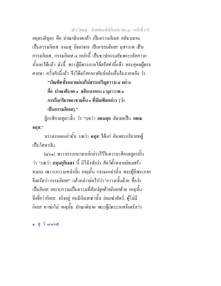 ประโยค๕ - มังคลัตถทีปนีแปล เลม ๓ - หนาที่ 175
คฤหบดีบุตร คือ ปาณาติบาตแลว เปนกรรมกิเลส อทินนทาน
เปนกรรมกิเลส กาเมสุ มิจฉาจาร เปนกรรมกิเลส มุสาวาท เปน
กรรมกิเลส, กรรมกิเลส ๔ เหลานี้ เปนบาปกรรมอันพระอริยสาวก
นั้นละไดแลว ดังนี้. พระผูมีพระภาคไดตรัสคํานี้แลว พระสุคตผูพระ
ศาสดา ครั้นคํานี้แลว จึงไดตรัสคาถาพันธอยางอื่นในภายหลัง วา
"บัณฑิตทั้งหลายยอมไมสรรเสริญกรรม ๔ อยาง
คือ ปาณาติบาต ๑ อทินนาทาน ๑ มุสาวาท ๑
การถึงภริยาของชายอื่น ๑ ที่บัณฑิตกลาว [วา
เปนกรรมกิเลส]."
ฎีกาสิคาลสูตรนั้น วา "บทวา กตมสฺส ตัดบทเปน กตเม
อสฺส."
บรรดาบทเหลานั้น บทวา อสฺส ไดแก อันพระอริยาสกผู
เปนโสดาบัน.
[๑๖๑] พระอรรถกถาจารยกลาวไวในอรรถาสิคาลสูตรนั้น
วา "บทวา กมฺมกฺกิเลสา นี้ มีวินิจฉัยวา สัตวทั้งหลายยอมเศรา
หมอง เพราะกรรมเหลานั้น เหตุนั้น กรรมเหลานั้น พระผูมีพระภาค
จึงตรัสวา กรรมกิเลส" แลวกลาวตอไปวา "กรรมนั้นดวย ชื่อวา
เปนกิเลส เพราะความเปนกรรมที่สัมปยุตดวยกิเลสดวย เหตุนั้น
จึงชื่อวากิเลส. จริงอยู คนมีกิเลสเทานั้น ยอมฆาสัตว, ผูไมมี
กิเลส หาฆาไม เหตุนั้น ปาณาติบาต พระผูมีพระภาคจึงตรัสวา
๑. สุ. วิ ๓/๑๖๕.
 