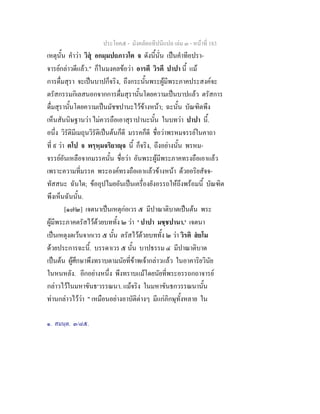 ประโยค๕ - มังคลัตถทีปนีแปล เลม ๓ - หนาที่ 183
เหตุนั้น คําวา วิสุ อกมฺมปถภาวโต จ ดังนี้นั่น เปนคําทีอปรา-
จารยกลาวดีแลว." ก็ในมงคลขอวา อารตี วิรตี ปาปา นี้ แม
การดื่มสุรา จะเปนบาปก็จริง, ถึงกระนั้นพระผูมีพระภาคประสงคจะ
ตรัสกรรมกิเลสนอกจากการดื่มสุรานั้นโดยความเปนบาปแลว ตรัสการ
ดื่มสุรานั้นโดยความเปนมัชชปานะไวขางหนา; ฉะนั้น บัณฑิตพึง
เห็นสันนิษฐานวา ไมควรถือเอาสุราปานะนั้น ในบทวา ปาปา นี้.
อนึ่ง วิรัติมีเมถุนวิรัติเปนตนก็ดี มรรคก็ดี ชื่อวาพรหมจรรยในคาถา
ที่ ๙ วา ตโป จ พรฺหฺมจริยาฺจ นี้ ก็จริง, ถึงอยางนั้น พรหม-
จรรยอันเหลือจากมรรคนั้น ชื่อวา อันพระผูมีพระภาคทรงถือเอาแลว
เพราะความที่มรรค พระองคทรงถือเอาแลวขางหนา ดวยอริยสัจจ-
ทัสสนะ ฉันใด; ขออุปไมยอันเปนเครื่องยังอรรถใหถึงพรอมนี้ บัณฑิต
พึงเห็นฉันนั้น.
[๑๗๒] เจตนาเปนเหตุกอเวร ๕ มีปาณาติบาตเปนตน พระ
ผูมีพระภาคตรัสไวดวยบททั้ง ๒ วา ' ปาปา มชฺชปานา.' เจตนา
เปนเหตุงดเวนจากเวร ๕ นั้น ตรัสไวดวยบททั้ง ๒ วา วิรติ สยโม
ดวยประการฉะนี้. บรรดาเวร ๕ นั้น บาปธรรม ๔ มีปาณาติบาต
เปนตน ผูศึกษาพึงทราบตามนัยที่ขาพเจากลาวแลว ในอาคาริยวินัย
ในหนหลัง. อีกอยางหนึ่ง พึงทราบแมโดยนัยที่พระอรรถกถาจารย
กลาวไวในมหาขันธ๑
วรรณนา. แมจริง ในมหาขันธกวรรณนานั้น
ทานกลาวไววา " เหมือนอยางอาบัติตางๆ มีแกภิกษุทั้งหลาย ใน
๑. สมนฺต. ๓/๘๕.
 