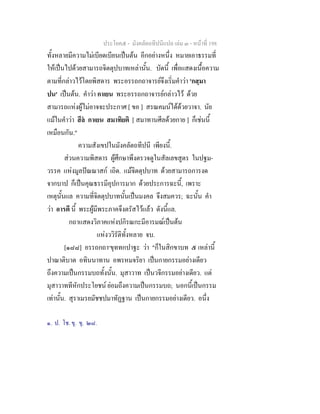 ประโยค๕ - มังคลัตถทีปนีแปล เลม ๓ - หนาที่ 198
ทั้งหลายมีความไมเบียดเบียนเปนตน อีกอยางหนึ่ง หมายเอาธรรมที่
ใหเปนไปดวยสามารถจิตตุปบาทเหลานั้น. บัดนี้ เพื่อแสดงเนื้อความ
ตามที่กลาวไวโดยพิสดาร พระอรรถกถาจารยจึงเริ่มคําวา 'กสฺมา
ปน' เปนตน. คําวา กาเยน พระอรรถกถาจารยกลาวไว ดวย
สามารถแหงผูไมอาจจะประกาศ [ ขอ ] สรณคมนไดดวยวาจา. นัย
แมในคําวา สีล กาเยน สมาทิยติ [ สมาทานศีลดวยกาย ] ก็เชนนี้
เหมือนกัน."
ความสังเขปในมังคลัตถทีปนี เพียงนี้.
สวนความพิสดาร ผูศึกษาพึงตรวจดูในสัลเลขสูตร ในปฐม-
วรรค แหงมูลปณณาสก เถิด. แมจิตตุปบาท ดวยสามารถการงด
จากบาป ก็เปนคุณธรรมีอุปการมาก ดวยประการฉะนี้, เพราะ
เหตุนั้นแล ความที่จิตตุปบาทนั้นเปนมงคล จึงสมควร; ฉะนั้น คํา
วา อารตี นี้ พระผูมีพระภาคจึงตรัสไวแลว ดังนี้แล.
กถาแสดงวิภาคแหงปกิรณกะมีอารมณเปนตน
แหงววิรัติทั้งหลาย จบ.
[๑๘๘] อรรถกถา๑
ขุททกปาฐะ วา "ก็ในสิกขาบท ๕ เหลานี้
ปาณาติบาต อทินนาทาน อพรหมจริยา เปนกายกรรมอยางเดียว
ถึงความเปนกรรมบถทั้งนั้น. มุสาวาท เปนวจีกรรมอยางเดียว. แต
มุสาวาททีหักประโยชน ยอมถึงความเปนกรรมบถ; นอกนี้เปนกรรม
เทานั้น. สุราเมรยมัชชปมาทัฏฐาน เปนกายกรรมอยางเดียว. อนึ่ง
๑. ป. โช. ขุ. ขุ. ๒๘.
 