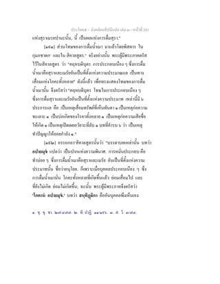 ประโยค๕ - มังคลัตถทีปนีแปล เลม ๓ - หนาที่ 201
แหงสุราเมรยปานะนั้น, นี้ เปนผลแหงการดื่มสุรา."
[๑๙๑] สวนโทษของการดื่มน้ําเมา มาแลวโดยพิสดาร ใน
กุมภชาดก๑
และใน สิคาลสูตร.๒
จริงอยางนั้น พระผูมีพระภาคตรัส
ไวในสิคาลสูตร วา "คฤหบดีบุตร การประกอบเนือง ๆ ซึ่งการดื่ม
น้ําเมาคือสุราและเมรัยอันเปนที่ตั้งแหงความประมาณแล เปนทาง
เสื่อมแหงโภคะทั้งหลาย" ดังนี้แลว เพื่อทรงแสดงโทษของการดื่ม
น้ําเมานั้น จึงตรัสวา "คฤหบดีบุตร โทษในการประกอบเนือง ๆ
ซึ่งการดื่มสุราและเมรัยอันเปนที่ตั้งแหงความประมาท เหลานี้มี ๖
ประการแล คือ เปนเหตุเสื่อมทรัพยที่เห็นทันตา ๑ เปนเหตุกอความ
ทะเลาะ ๑ เปนบอเกิดของโรคาทั้งหลาย ๑ เปนเหตุกอความเสียชื่อ
ใหเกิด ๑ เปนเหตุเปดเผยอวัยวะที่ลับ ๑ บทที่คํารบ ๖ วา เปนเหตุ
ทําปญญาใหถอยกําลัง ๑."
[๑๙๒] อรรถกถา๓
สิคาลสูตรนั้นวา "บรรดาบทเหลานั้น บทวา
อปายมุข แปลวา เปนปากแหงความพินาศ. การหมั่นประกอบ คือ
ทําบอย ๆ ซึ่งการดื่มน้ําเมาคือสุราและเมรัย อันเปนที่ตั้งแหงความ
ประมาทนั้น ชื่อวาอนุโยค. ก็เพราะเมื่อบุคคลประกอบเนือง ๆ ซึ่ง
การดื่มน้ําเมานั่น โภคะทั้งหลายที่เกิดขึ้นแลว ยอมเสื่อมไป และ
ที่ยังไมเกิด ยอมไมเกิดขึ้น; ฉะนั้น พระผูมีพระภาคจึงตรัสวา
'โภคาน อปายมุข.' บทวา สนฺทิฏิกา คืออันบุคคลพึงเห็นเอง
๑. ขุ. ขุ. ชา. ๒๗/๔๗๗. ๒. ที. ปาฏิ. ๑๑/๑๙๖. ๓. ส. วิ. ๓/๗๔.
 