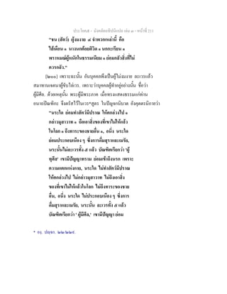 ประโยค๕ - มังคลัตถทีปนีแปล เลม ๓ - หนาที่ 211
"ชน (สัตว) ผูงมงาย ๔ จําพวกเหลานี้ คือ
ไสเดือน ๑ นางนกตอยติวิด ๑ นกกะเรียน ๑
พราหมณผูหนักในธรรมเนียม ๑ ยอมกลัวสิ่งที่ไม
ควรกลัว."
[๒๐๐] เพราะฉะนั้น อันบุคคลพึงเปนผูไมงมงาย ละเวรแลว
สมาทานเจตนาผูขับไลเวร. เพราะวาบุคคลผูทําอยูอยางนั้น ชื่อวา
ผูมีศีล. ดวยเหตุนั้น พระผูมีพระภาค เมื่อทรงแสดงธรรมแกทาน
อนาถปณฑิกะ จึงตรัสไวในเวร*สูตร ในปญจกนิบาต อังคุตตรนิกายวา
"นระใด ยอมทําสัตวมีปราณ ใหตกลวงไป ๑
กลาวมุสาวาท ๑ ถือเอาสิ่งของที่เขาไมใหแลว
ในโลก ๑ ถึงทาระของชายอื่น ๑, อนึ่ง นระใด
ยอมประกอบเนือง ๆ ซึ่งการดื่มสุราและเมรัย,
นระนั้นไมละเวรทั้ง ๕ แลว บัณฑิตเรียกวา 'ผู
ทุศีล' เขามีปญญาทราม ยอมเขาถึงนรก เพราะ
ความแตกแหงกาย, นระใด ไมทําสัตวมีปราณ
ใหตกลวงไป ไมกลาวมุสาวาท ไมถึงเอาสิ่ง
ของที่เขาไมใหแลวในโลก ไมถึงทาระของชาย
อื่น, อนึ่ง นระใด ไมประกอบเนือง ๆ ซึ่งการ
ดื่มสุราและเมรัย, นระนั้น ละเวรทั้ง ๕ แลว
บัณฑิตเรียกวา ' ผูมีศีล,' เขามีปญญา ยอม
* องฺ. ปฺจก. ๒๒/๒๒๙.
 