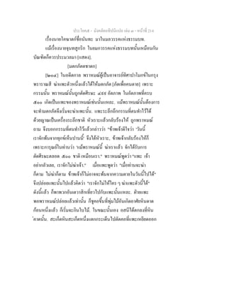 ประโยค๕ - มังคลัตถทีปนีแปล เลม ๓ - หนาที่ 214
เรื่องนายโคฆาตกชื่อนันทะ มาในมลวรรคแหงธรรมบท.
แมเรื่องนายจุนทสูกริก ในยมกวรรคแหงธรรมบทนั้นเหมือนกัน
บัณฑิตก็ควรประมวลมา [แสดง].
[มตกภัตตชาดก]
[๒๐๔] ในอดีตกาล พราหมณผูเปนอาจารยทิศาปาโมกขในกรุง
พราราณสี ฆาแพะตัวหนึ่งแลวไดใหมตกภัต [ภัตเพื่อคนตาย] เพราะ
กรรมนั้น พราหมณนั้นถูกตัดศีรษะ ๔๙๙ อัตภาพ ในอัตภาพที่ครบ
๕๐๐ เกิดเปนแพะของพราหมณเชนนั้นแหละ. แมพราหมณนั้นตองการ
จะทํามตกภัตจึงเริ่มจะฆาแพะนั้น. แพะระลึกถึกกรรมที่ตนทําไวได
ดวยญาณเปนเครื่องระลึกชาติ หัวเราะแลวกลับรองไห ถูกพราหมณ
ถาม จึงบอกกรรมที่ตนทําไวแลวกลาววา "ขาพเจาดีใจวา 'วันนี้
เราจักพนจากทุกขเห็นปานนี้' จึงไดหัวเราะ, ขาพเจากลับรองไหก็
เพราะการุณยในทานวา 'แมพราหมณนี้ ฆาเราแลว จักไดรับการ
ตัดศีรษะตลอด ๕๐๐ ชาติ เหมือนเรา." พราหมณพูดวา "แพะ เจา
อยากลัวเลย, เราจักไมฆาเจา." เมื่อแพะพูดวา "เมื่อทานจะฆา
ก็ตาม ไมฆาก็ตาม ขาพเจาก็ไมอาจจะพนจากความตายในวันนี้ไปได"
จึงปลอยแพะนั้นไปแลวคิดวา "เราจักไมใหใคร ๆ ฆาแพะตัวนี้ได"
ดังนี้แลว ก็พาพวกอันเตวาสิกเที่ยวไปกับแพะนั้นแหละ. ฝายแพะ
พอพราหมณปลอยแลวเทานั้น ก็ชูคอขึ้นที่พุมไมอันเกิดอาศัยหินดาด
กอนหนึ่งแลว ก็เริ่มจะกินใบไม. ในขณะนั้นเอง อสนีไดตกลงที่หิน
คาดนั้น. สะเก็ดหินสะเก็ดหนึ่งแตกกระเด็นไปตัดคอที่แพะเหยียดออก
 
