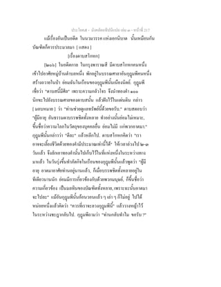 ประโยค๕ - มังคลัตถทีปนีแปล เลม ๓ - หนาที่ 217
แมเรื่องอันเปนอดีต ในนวมวรรค แหงเอกนิบาต นั้นเหมือนกัน
บัณฑิตก็ควรประมวลมา [ แสดง ]
[เรื่องดาบสโกหก]
[๒๐๖] ในอดีตกาล ในกรุงพาราณสี มีดาบสโกหกคนหนึ่ง
เขาไปอาศัยหมูบานตําบลหนึ่ง พักอยูในบรรณศาลาอันกุฎมพีคนหนึ่ง
สรางถวายในปา ยอมฉันในเรือนของกุฎมพีนั้นเนืองนิตย. กุฎมพี
เชื่อวา "ดาบสนี้มีศีล" เพราะความกลัวโจร จึงนําทองคํา ๑๐๐
นิกขะไปยังบรรณศาลของดาบสนั้น แลวฝงไวในแผนดิน กลาว
[ มอบหมาย ] วา "ทานชวยดูแลทรัพยนี้ดวยขอรับ." ดาบสตอบวา
"ผูมีอายุ อันธรรมดาบรรพชิตทั้งหลาย ทําอยางนั้นยอมไมเหมาะ,
ขึ้นชื่อวาความโลภในวัตถุของบุคคลอื่น ยอมไมมี แกพวกอาตมา."
กุฎมพีนั้นกลาววา "ดีละ" แลวหลีกไป. ดาบสโกหกคิดวา "เรา
อาจจะเลี้ยงชีวิตดวยทองคํามีประมาณเทานี้ได" ใหเวลาลวงไป ๒-๓
วันแลว จึงลักเอาทองคํานั้นไปเก็บไวในที่แหงหนึ่งในระหวางทาง
มาแลว ในวันรุงขึ้นทําภัตกิจในเรือนของกุฎมพีนั้นแลวพูดวา "ผูมี
อายุ อาตมาอาศัยทานอยูนานแลว, ก็เมื่อบรรพชิตทั้งหลายอยูใน
ทีเดียวนานนัก ยอมมีการเกี่ยวของกับดวยพวกมนุษย, ก็ขึ้นชื่อวา
ความเกี่ยวของ เปนมลทินของบัณฑิตทั้งหลาย, เพราะฉะนั้นอาตมา
จะไปละ" แมอันกุฎมพีนั้นออนวอนแลว ๆ เลา ๆ ก็ไมอยู ไปได
หนอยหนึ่งแลวคิดวา "ควรที่เราจะลวงกุฎมพีนี้" แลววางหญาไว
ในระหวางชะฎากลับไป. กุฎมพีถามวา "ทานกลับทําไม ขอรับ ?"
 