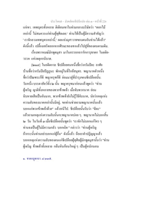 ประโยค๕ - มังคลัตถทีปนีแปล เลม ๓ - หนาที่ 226
แกเขา. เทพบุตรทั้งหลาย ติเตียนเขาในทามกลางบริษัทวา "ดอกไม
เหลานี้ ไมสมควรแกทานผูทุศีลเลย.' ทานไดเปนผูมีความสําคัญวา
' เราจักลวงเทพบุตรเหลานี้,' ผลแหงมุสาวาทของตนอันทานไดแลว"
ดังนี้แลว เปลื้องเทริดออกจากศีรษะของเขาแลวไปสูที่ของตนตามเดิม.
เรื่องพราหมณมักพูดมุสา มาในอรรถกถา๑
กักการุชาดก ในตติย-
วรรค แหงจตุกกนิบาต.
[๒๑๘] ในอดีตกาล ชีเปลือยคนหนึ่งชื่อวากรัมปยะ อาศัย
บานชื่อวากรัมปยปฏฏนะ พักอยูในที่ใกลสมุทร. พญานาคตัวหนึ่ง
ชื่อวาปณฑระก็ดี พญาครุฑก็ดี ยอมมาสูที่บํารุงของชีเปลือยนั้น.
วันหนึ่ง บรรดาสัตวทั้ง ๒ นั้น พญาครุฑมากอนแลวพูดวา "ทาน
ผูเจริญ ญาติทั้งหลายของพวกขาพเจา เมื่อจับพวกนาค ยอม
ฉิบหายเสียเปนอันมาก, พวกขาพเจายังไมรูวิธีจับนาค, นัยวาเหตุแหง
ความลับของนาคเหลานั้นมีอยู, ขอทานชวยถามพญานาคนั้นแลว
บอกแกพวกขาพเจาดวย" แลวหนีไป. ชีเปลือยนั้นรับวา "ดีละ"
แลวถามเหตุแหงความลับนั้นกะพญานาคบอย ๆ. พญานาคไมบอกสิ้น
๒ วัน ในวันที่ ๓ เมื่อชีเปลือยนั้นพูดวา "เราจักไมบอกแกใคร ๆ
ทานจงเปนผูไมมีความกลัว บอกเถิด " กลาววา "ทานผูเจริญ
ถากระนั้นทานอยาบอกแกผูอื่น" ดังนี้แลว ถือเอาคําปฏิญญาแลว
บอกเหตุแหงความลับของตนแกชีเปลือยผูทุศีลผูมักพูดมุสานั้นวา "ทาน
ผูเจริญ ขาพเจาทั้งหลาย กลืนหินกอนใหญ ๆ เปนผูหนักนอน
๑. ชาตกฏกถา. ๔/๓๓๕.
 