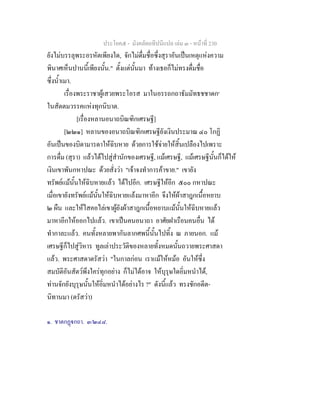 ประโยค๕ - มังคลัตถทีปนีแปล เลม ๓ - หนาที่ 230
ยังไมบรรลุพระอรหัตเพียงใด, จักไมดื่มชื่อซึ่งสุราอันเปนเหตุแหงความ
พินาศเห็นปานนี้เพียงนั้น." ตั้งแตนั้นมา ทางเธอก็ไมทรงดื่มชื่อ
ซึ่งน้ําเมา.
เรื่องพระราชาผูเสวยพระโอรส มาในอรรถกถาธัมมัทธชชาดก๑
ในสัตตมวรรคแหงทุกนิบาต.
[เรื่องหลานอนาถบิณฑิกเศรษฐี]
[๒๒๑] หลานของอนาถบิณฑิกเศรษฐียังเงินประมาณ ๔๐ โกฏิ
อันเปนของบิดามารดาใหฉิบหาย ดวยการใชจายใหสิ้นเปลืองไปเพราะ
การดื่ม (สุรา) แลวไดไปสูสํานักของเศรษฐี, แมเศรษฐี, แมเศรษฐีนั้นก็ไดให
เงินเขาพันกหาปณะ ดวยสั่งวา "เจาจงทําการคาขาย." เขายัง
ทรัพยแมนั้นใหฉิบหายแลว ไดไปอีก. เศรษฐีใหอีก ๕๐๐ กหาปณะ
เมื่อเขายังทรัพยแมนั้นใหฉิบหายแลงมาหาอีก จึงใหผาสาฎกเนื้อหยาบ
๒ ผืน และใหไสคอไลเขาผูยังผาสาฎกเนื้อหยาบแมนั้นใหฉิบหายแลว
มาหาอีกใหออกไปแลว. เขาเปนคนอนาถา อาศัยฝาเรือนคนอื่น ได
ทํากาละแลว. คนทั้งหลายพากันลากศพนี้นั้นไปทิ้ง ณ ภายนอก. แม
เศรษฐีก็ไปสูวิหาร ทูลเลาประวัติของหลายทั้งหมดนั้นถวายพระศาสดา
แลว. พระศาสดาตรัสวา "ในกาลกอน เราแมใหหมอ อันใหซึ่ง
สมบัติอันสัตวพึงใครทุกอยาง ก็ไมไดอาจ ใหบุรุษใดอิ่มหนําได,
ทานจักยังบุรุษนั้นใหอิ่มหนําไดอยางไร ?" ดังนี้แลว ทรงชักอดีต-
นิทานมา (ตรัสวา)
๑. ชาตกฏกถา. ๓/๒๔๘.
 
