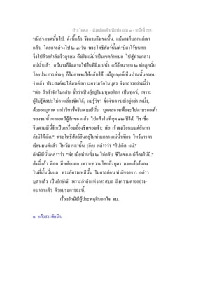 ประโยค๕ - มังคลัตถทีปนีแปล เลม ๓ - หนาที่ 235
หนีลวงเขตนั้นไป. ดังนี้แลว จึงถามถึงเขตนั้น. แมนางก็บอกแกเขา
แลว. โดยกาลลวงไป ๒-๓ วัน พระโพธิสัตวนั้นทําบิดาไวบนคอ
วิ่งไปดวยกําลังเร็วดุจลม ถึงฝงแมน้ําเปนเขตกําหนด ไปสูทามกลาง
แมน้ําแลว. แมนางก็ติดตามไปยืนทีฝงแมน้ํา แมออนวอน ๒ พอลูกนั้น
โดยประการตางๆ ก็ไมอาจจะใหกลับได แมถูกทุกขเห็นปานนั้นครอบ
งําแลว ประสงคจะใหมนตเพราะความรักในบุตร จึงกลาวอยางนี้วา
"พอ ถาเจาจักไมกลับ ชื่อวาเปนผูอยูในมนุษยโลก เปนทุกข, เพราะ
ผูไมรูศิลปะไมอาจเลี้ยงชีพได; แมรูวิชา ชื่อจินดา๑
มณีอยูอยางหนึ่ง,
ดวยอานุภาพ แหงวิชาชื่อจินดามณีนั้น บุคคลอาจเพื่อจะไปตามรอยเทา
ของชนทั้งหลายแมผูลักของแลว ไปแลวในที่สุด ๑๒ ปได, วิชาชื่อ
จินดามณีนี้จักเปนเครื่องเลี้ยงชีพของเจา; พอ เจาจงเรียนมนตอันหา
คามิไดเถิด." พระโพธิสัตวยืนอยูในทามกลางแมน้ําเทียว ไหวมารดา
เรียนมนตแลว ไหวมารดานั้น (อีก) กลาววา "ไปเถิด แม."
ยักษิณีนั้นกลาววา "พอ เมื่อทานทั้ง ๒ ไมกลับ ชีวิตของแมก็คงไมมี."
ดังนี้แลว ตีอก มีหทัยแตก เพราะความโศกถึงบุตร ตายแลวลมลง
ในที่นั้นนั่นแล. พระอัครมเหสีนั้น ในกาลกอน ทํามิจฉาจาร กลาว
มุสาแลว เปนยักษิณี เพราะกําลังแหงการสบถ ถึงความตายอยาง-
อนาถาแลว ดวยประการฉะนี้.
เรื่องยักษิณีผูประพฤตินอกใจ จบ.
๑. แกวสารพัดนึก.
 