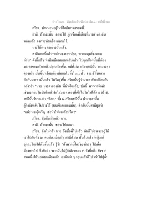 ประโยค๕ - มังคลัตถทีปนีแปล เลม ๓ - หนาที่ 240
ภริยา. ทานนอนอยูในที่ใกลมารดาของพี่.
สามี. ถากระนั้น เธอจงไป ผูกเชือกที่เตียงที่มารดาของฉัน
นอนแลว จงกระทําเครื่องหมายไว.
นางไดกระทําอยางนั้นแลว.
สามีนอกนี้แลว "หลอนจงรอหนอย, พวกมนุษยจงนอน
กอน" ดังนี้แลว ทําทีเหมือนนอนหลับแลว ไปผูกเชือกนั้นที่เตียง
มารดาของภริยาแลวปลุกภริยาขึ้น. แมทั้ง ๒ ภริยาสามีนั้น ยกมารดา
ของภริยานั้นขึ้นพรอมเตียงนั่นแลไปทิ้งในแมน้ํา. จระเขทั้งหลาย
กัดกินมารดานั้นแลว. ในวันรุงขึ้น ภริยานั้นรูวามารดาสับเปลี่ยนกัน
กลาววา "นาย มารดาของฉัน พี่ฆาเสียแลว, บัดนี้ พวกเราจักทํา
เชิงตะกอนในปาชาแลวจักใสมารดาของพี่เขาไปในไฟใหตาย (บาง).
สามีนั้นรับรองวา "ดีละ." ทั้ง ๒ ภริยาสามีนั้น นํามารดานั้น
ผูกําลังหลับไปวางไว (บนเชิงตะกอนนั้น). ลําดับนั้นสามีพูดวา
"แนะ นางผูเจริญ เธอนําไฟมาแลวหรือ ?"
ภริยา. ฉันลืมเสียแลว นาย.
สามี. ถากระนั้น เธอจงไปเอามา.
ภริยา. ฉันไมกลา นาย ถึงเมื่อพี่ไปแลว ฉันก็ไมอาจจะอยูได
เราไปกันทั้ง ๒ คนเถิด. เมื่อภริยาสามีทั้ง ๒ นั้นไปแลว หญิงแก
ถูกลมโชยใหตื่นขึ้นแลว รูวา "เจาพวกนี้ใครจะฆาเรา ไปเพื่อ
ตองการไฟ จึงคิดวา 'พวกมันไมรูกําลังของเรา" ดังนี้แลว ยังซาก
ศพหนึ่งใหนอนบนเตียงแลว เอาผาเกา ๆ คลุมแลวก็ไป เขาไปสูถ้ํา
 