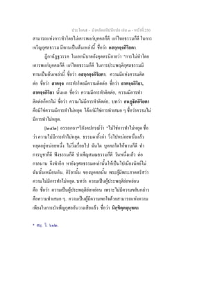 ประโยค๕ - มังคลัตถทีปนีแปล เลม ๓ - หนาที่ 250
สามารถแหงการทําโดยไมเคารพแกบุคคลก็ดี แกไทยธรรมก็ดี ในการ
เจริญกุศลธรรม มีทานเปนตนเหลานี้ ชื่อวา อสกฺกจฺจกิริยตา.
ฎีกาฉัฏฐวรรค ในเอกนิบาตอังคุตตรนิกายวา "การไมทําโดย
เคารพแกบุคคลก็ดี แกไทยธรรมก็ดี ในการประพฤติกุศลธรรมมี
ทานเปนตนเหลานี้ ชื่อวา อสกฺกจฺจกิริยตา. ความมีแหงความติด
ตอ ชื่อวา สาตจฺจ การทําโดยมีความติดตอ ชื่อวา สาตจฺจกิริยา,
สาตจฺจกิริยา นั้นแล ชื่อวา ความมีการทําติดตอ, ความมีการทํา
ติดตอก็หาไม ชื่อวา ความไมมีการทําติดตอ. บทวา อนฏิตกิริยตา
คือมิใชความมีการทําไมหยุด ไดแกมิใชการทําเสมอ ๆ ชื่อวาความไม
มีการทําไมหยุด.
[๒๔๒] อรรถกถา*วิภังคปกรณวา "ไมใชการทําไมหยุด ชื่อ
วา ความไมมีการทําไมหยุด. ธรรมดากิ้งกา วิ่งไปหนอยหนึ่งแลว
หยุดอยูหนอยหนึ่ง ไมวิ่งเรื่อยไป ฉันใด บุคคลใดใหทานก็ดี ทํา
การบูชาก็ดี ฟงธรรมก็ดี บําเพ็ญสมณธรรมก็ดี วันหนึ่งแลว ตอ
กาลนาน จึงทําอีก หายังกุศลธรรมเหลานั้นใหเปนไปเนืองนิตยไม
ฉันนั้นเหมือนกัน. กิริยานั้น ของบุคคลนั้น พระผูมีพระภาคตรัสวา
ความไมมีการทําไมหยุด. บทวา ความเปนผูประพฤติยอหยอน
คือ ชื่อวา ความเปนผูประพฤติยอหยอน เพราะไมมีความขยันกลาว
คือความทําเสมอ ๆ. ความเปนผูมีความพอใจดวยสามารถแหงความ
เพียงในการบําเพ็ญกุศลอันวางเสียแลว ชื่อวา นิกฺขิตฺตจฺนฺทตา
* สมฺ. วิ. ๖๑๒.
 