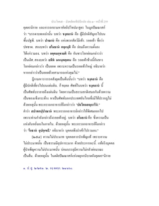 ประโยค๕ - มังคลัตถทีปนีแปล เลม ๓ - หนาที่ 259
คุตตรนิกาย และอรรถกถามหาหัตถิปโทปม๑
สูตร ในมูลปณณาสก
วา "บรรดาบทเหลานั้น บทวา ชงฺคลาน คือ ผูมีปกติสัญจรไปบน
พื้นปฐพี. บทวา ปาณาน คือ แหงพวกสัตวมีเทา. รอยเทา ชื่อวา
ปทชาต. สองบทวา สโมธาน คจฺแนฺติ คือ ยอมถึงความตั้งลง
ไดแกรวมลง. บทวา อคฺคมกฺขายติ คือ อันชาวโลกยอมกลาววา
เปนเลิศ. สองบทวา ยทิท มหนฺตตฺเตน คือ รอยเทาชางนี้อันชาว
โลกยอมกลาววา เปนยอด เพราะความเปนรอยเทาใหญ อธิบายวา
หากกลาววาเปนยอดดวยสามารถแหงคุณไม."
ฎีกามหาวาวรรคสังยุตเปนตนนั้นวา "บทวา ชงฺคลาน คือ
ผูมีปกติเที่ยวไปบนแผนดิน. ก็ ชงฺคล ศัพทในบทวา ชงฺคลาน นี้
เปนศัพทบรรยายถึงแผนดิน โดยความเปนธรรมชาติเสมอกันดวยความ
เปนของแข็งกระดาง หาเปนศัพทบอกประเทศอันไกลซึ่งมิไดปรากฏไม
ดวยเหตุนั้น พระอรรถกถาจารยจึงกลาววา 'ปวีตลสฺจารีน."
คําวา สปาทกปฺปาณาน พระอรรถกถาจารยกลาวใหพิเศษออกไป
เพราะทานกําลังกลาวถึงรอยเทาอยู. บทวา สโมธาน คือ ซึ่งความเปน
แหงอันหยั่งลงในภายใน. ดวยเหตุนั้น พระอรรถกถาจารยจึงกลาว
วา 'โอธาน อุปกฺเขป.' อธิบายวา บุคคลพึงนําเขาไปรวมลง."
[๒๕๔] ความไมประมาท บุคคลควรบําเพ็ญแท เพราะความ
ไมประมาทนั้น เปนธรรมมีอุปการะมาก ดวยประการฉะนี้. แทจริงบุคคล
ผูบําเพ็ญความไมประมาทนั้น บอมบรรลุมีความไมกลัวตอมรณะ
เปนตน. ดวยเหตุนั้น ในตติยปณณาสกแหงจตุกกนิบาตอังคุตตร๒
นิกาย
๑. ป. สู. ๒/๒๙๓. ๒. องฺ จตกฺก. ๒๑/๑๖๐.
 