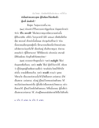ประโยค๕ - มังคลัตถทีปนีแปล เลม ๓ - หนาที่ 26
ทําถอยคําของพระสุคต ผูอันตัณหาไมอาศัยแลว
ผูคงที่ ยอมยินดี."
สีหสูตร ในสุมนวรรคที่ ๔ จบ.
[๒๔] ทานกลาวไวในอรรถกถา๑
อัฏฐกนิบาต อังคุตตรนิกายวา
'คําวา 'สีโห เสนาปติ' ไดแกพระราชกุมารมีพระนามอยางนั้น
ผูเปนนายทัพ. แทจริง ในกรุงเวสาลี มีเจา ๗๗๐๗ (เจ็ดพันเจ็ดรอย
เจ็ด) พระองค เจาเหลานั้นทั้งหมด ประชุมกันปรึกษาวา 'ทาน
ทั้งหลายจงเลือกบุคคลผูหนึ่ง ที่สามารถจะยึดเหนี่ยวใจของปวงชน
แลวจัดการแวนแควนได' เลือกกันอยู เห็นสีหราชกุมาร ทําความ
ตกลงกันวา 'ผูนี้จักสามารถ' ไดใหฉัตรแหง (ตําแหนง) เสนาบดี
มีสีดังมณีแดง อันบุดวยผากัมพลแกเธอ."
[๒๕] อรรถกถา๒
สีหสูตรนั้นวา "บทวา สนฺทิฏิก ไดแก
อันบุคคลพึงเห็นเอง. บทวา ทายโถ ไดแก ผูกลาในการให. อธิบาย
วา ผูไมหยุดอยูดวยเพียงความเชื่อวา 'ทานยังประโยชนใหสําเร็จ'
เทานั้น อาจแมเพื่อสละดวย. บทวา ทานปติ ความวา บุคคล
ใหทานใด เปนนายแหงทานนั้นให มิใชเปนทาส (แหงทาน) มิใช
เปนสหาย (แหงทาน). จริงอยู ผูใดบริโภคของอรอยดวยตน ให
ของไมอรอยแกชนเหลาอื่น ผูนั้นชื่อวาเปนทาสแหงไทยธรรม กลาว
คือทานให. ผูใดบริโภคสิ่งใดดวยตนเอง ใหสิ่งนั้นแหละ ผูนั้นชื่อวา
เปนสหาย (แหงทาน) ให. สวนผูใดตนเองยังอัตภาพใหเปนไปดวยสิ่ง
๑. มโน. ป. ๓/๒๖. ๒. มโน. ป. ๓/๒๖.
 