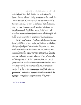 ประโยค๕ - มังคลัตถทีปนีแปล เลม ๓ - หนาที่ 262
บทวา รชนีเยสุ ไดแก เปนปจจัยแหงราคะ. บทวา ธมฺเมสุ คือ
ในสภาพทั้งหลาย. อธิบายวา ในอิฏฐารมณทั้งหลาย. นัยในบททั้งปวง
บัณฑิตพึงทราบอยางนี้. บทวา นจฺฉมฺภติ คือ ยอมไมสะทกสะทาน
ดวยสามารถแหงทิฏฐิ. แมในบทที่เหลือทั้งหลาย ก็มีนัยนี้เหมือนกัน.
หลายบทวา น จ ปน สมณวจนเหตุป คจฺฉติ ความวา ภิกษุหาละ
ความเห็นของตนแลว โอนไปดวยสามารถแหงทิฏฐิของเขา แม
เพราะถอยคําของสมณะทั้งหลายผูมีปกติกลาวอยางอื่นเปนเหตุไม. แม
ในที่นี้ พระผูมีพระภาคก็ทรงประสงคเอาพระขีณาสพเหมือนกัน."
[๒๕๖] ความไมประมาทนั่น เปนธรรมมีอุปการะมากในธรรม
อันหาโทษมิไดทั้งหลาย ยอมนําคุณมีความไมกลัวตอมรณะเปนตนมา
ใหแกบุคคลผูบําเพ็ญความไมประมาทนั้น ดวยประการฉะนี้, เพราะ
เหตุนั้น ความไมประมาท จึงชื่อวาเปนมงคล. แมในอรรถกถาทาน
หมายเอาเนื้อความนี้แล จึงกลาววา "ความไมประมาทนั้น ชื่อวาเปน
มงคล เพราะเปนเหตุบรรลุกุศลธรรมมีประการตาง ๆ หรือเพราะเปน
เหตุใหบรรลุอมตธรรม" ดังนี้แลว แสดงบทแหงพระสูตรวา "เมื่อ
บุคคลไมประมาท เปนผูมีความเพียรเครื่องยังกิเลสใหเรารอน" และวา
"ความไมประมาทเปนทางอมตะ" อยางนี้เปนตน. บรรดาบทแหง
พระสูตรทั้ง ๒ นั้น สองบทวา อปฺปมตฺตสฺส อาตาปโนนี้ มาในพระ
สูตรหลายแหง. อีกอยางหนึ่ง สองบทนั่น พระผูมีพระภาคตรัสไวใน
วิมุตติสูตร* ในปญจกนิบาต อังคุตตรนิกายวา "เมื่อบุคคลไม
* องฺ. ปฺจก. ๒๒/๑๑.
 