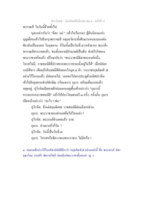 ประโยค๕ - มังคลัตถทีปนีแปล เลม ๓ - หนาที่ 32
พาราณสี ในวันนี้ดวยซ้ําไป.
บุตรกลาวรับวา "ดีละ แม " แลวไหวมารดา ผูอันนิยามแหง
บุญเตือนแลวไปยังกรุงพาราณสี คลุมอวัยวะทั้งศีรษะนอนลงบนแผน
ศิลาอันเปนมงคล ในอุทยาน. ก็วันนั้นเปนวันที่ ๗ (หลังจาก) พระเจา-
พาราณสีสวรรคตแลว. ชนทั้งหลายมีอํามาตยเปนตน ทําสรีรกิจของ
พระราชาเสร็จแลว ปรึกษากันวา "พระราชามีธิดาพระองคหนึ่ง,
โอรสไมมี, ราชสมบัติที่ปราศจากพระราชาจะตั้งอยูไมได" เมื่อปลอย
รถมีสีขาว เทียมมาสินธพมีสีดังดอกโกมุท ๔ ตัว วางราชกกุธภัณฑ๑
๕
อยางไวในรถแลว ปลอยรถไป. รถออกไปทางประตูดานทิศปราจีน
เขาไปยังอุทยานทําปทักษิณ (เวียนขวา) กุมาร เตรียมที่จะเกยแลว
หยุดอยู. ปุโรหิตเปดชายผาหมออกแลดูพื้นเทากลาววา "กุมารนี้
ควรจะครองราชสมบัติ" แลวใหประโคมดนตรี ๓ ครั้ง. ครั้งนั้น กุมาร
เปดหนากลาววา "อะไร ? พอ."
ปุโรหิต. ขาแตสมมติเทพ ราชสมบัติยอมถึงแกทาน.
กุมาร. พระราชาของทานเสด็จไปไหนเลา ?
ปุโรหิต. พระองคทิวงคตแลว นาย.
กุมาร. ลวงมาแลวกี่วัน ?
ปุโรหิต. วันนี้เปนวันที่ ๗.
กุมาร. โอรสหรือธิดา (ของพระราชา) ไมมีหรือ ?
๑. สมตามที่กลาวไวในอภิธานัปปทีปกาวา "กกุธภัณฑ ๕ อยางเหลานี้ คือ พระขรรค ฉัตร
อุณาโลม รองเทา พัดวาลวีชนี ยอมมีแกพระราชาทั้งหลาย" ญ. ว.
 