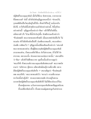 ประโยค๕ - มังคลัตถทีปนีแปล เลม ๓ - หนาที่ 37
ปฏิพัทธในนางอุมมาทันตี เมื่อไมไดนาง จักสวรรคต, เราควรถวาย
ชีวิตพระองค" ดังนี้ แลวสั่งบังคับอุปฏฐากคนหนึ่งวา "ทานจงไป,
รุกขเจดียอันเปนโพรงมีอยูในที่โนน เจาอยาใหใครรู จงนั่งภายใน
ตนไม, เราไปในที่นั้นทําพลีกรรมแลวจักกลาวอยางนี้, ทีนั้นเจาจง
กลาวอยางนี้." อุปฏฐากนั้นกลาววา "ดีละ" แลวไดไปในที่นั้น.
แมเสนาบดี (ก็) ไป ณ ที่นั้นในวันรุงขึ้น ทําพลีกรรมแลวกลาววา
"ขาแตเทพเจา พระราชาของพวกขาพเจา เมื่อมหรสพกําลังเปนไป ไม
ทรงเลน เขาไปยังหองอันเปนสิริ บนเพอบรรทมแลว, พระองคทรง
บนเพอ อาศัยอะไร ?" อุปฏฐากนั้นเปลี่ยนเสียงแลวกลาววา "เสนาบดี
พระราชาของพวกทาน เปนผูมีพระหฤทัยปฏิพัทธในนางอุมมาทันตี
ภรรยาของทาน, ถาพระองคจักไดนาง จักไมสวรรคต, ถาไมได จัก
สวรรคต; เพราะฉะนั้น ทานจงถวายนางแกพระราชานั้น." เสนาบดีรับ
วา "ดีละ" แลวเขาไปเฝาพระราชา ทูลเรื่องนั้นแลวกราบทูลวา
"พระเจาขา ขาพระองคถวายนางอุมมาทันตีแดพระองค" พระราชตรัส
ถามวา "อภิปารกะ ผูสหาย แมพวกยักษยอมรูความที่เราเพอ เพราะ
มีจิตปฏิพัทธในนางอุมมาทันตีหรือ ?" เสนาบดีทูลวา "ขาแตสมมติ-
เทพ พระเจาขา." พระราชาทรงดําริวา "ทราบวา ความที่เราลามก
ชาวโลกทั้งปวงรูแลว" ทรงละอายพระหฤทัย ดํารงอยูในธรรม
บรรเทาจิตปฏิพัทธในนางอุมมาทันตีเสียได จึงมิไดทรงรับนางไวแล.
เรื่องหญิงยากจน มาในอรรถกถาอุมมาทันตีชาดกปญญาสนิบาต.
เรื่องแมมีอาทิอยางนี้วา เรื่องพราหมณจูเฬกสาฎกในปาปวรรค
 