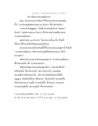 ประโยค๕ - มังคลัตถทีปนีแปล เลม ๓ - หนาที่ 59
กถาวาดวยการประพฤติธรรม*
[๕๔] พระอรรถกถาจารยกลาวไวในอรรถกถาแหงมงคลสูตร๑
นี้วา "การประพฤติกุศลกรรมบถ ๑๐ ประการ ชื่อวาธรรมจริยา."
วรรณนาแหงฉัฏฐสูตร๒
ในทุติวรรคแหงทุกนิบาต อังคุตตร-
นิกายวา "กุศลกรรมบถ ๑๐ ประการ ชื่อวาความประพฤติธรรมและ
ความประพฤติเสมอ."
กุศลกรรมบถ ๑๐ ประการ ในอรรถกถาทั้ง ๒ นั้น ขาพเจา
ไดกลาวไวในอาคาริยวินัยในตอนหลังแลวแล.
พระอรรถกถาจารยกลาวคําแมนี้ไวในอรรถกถามงคลสูตร๓
นี้ ขาพเจา
" ความประพฤติธรรม หรือความประพฤติไมปราศจากธรรม ชื่อวา
ธรรมจริยา."
นัยอันมาในวรรณนาแหงสาเลยยกสูตร๔
วา "ความประพฤติธรรม
ชื่อวาธรรมจริยา คือ กระทําตามธรรม."
นัยอันมาในฎีกาแหงสาเลยยกสูตรนั้นวา "เจตนาอันเปนไป
แลวอยางนั้น ชื่อวาธรรมจริยา เพราะวิเคราะหวา บุคคลยอม
ประพฤติธรรมดวยเจตนานั่น. อนึ่ง ประโยคอันมีเจตนานั้นเปน
สมุฏฐาน บัณฑิตถึงเห็นวา 'เปนธรรม.' อีกอยางหนึ่ง ธรรมชาติใด
ไมปราศจากธรรม เหตุนั้น ธรรมชาตินั้น ชื่อวาธรรม. ธรรมและ
ความประพฤตินั้น เพราะเหตุนั้น ชื่อวาธรรมจริยา."
* กรรมการวัดบวรนิเวศวิหาร แปล. ๑. ป. โช. ขุ. ๑๕๕.
๒. มโน. ปู. องฺ. ทุก. ๒/๑๘. ๓. ป. โช. ขุ. ขุ. ๑๕๔. ๔. ป. สู. ๒/๔๔๔
 