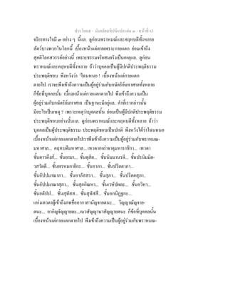 ประโยค๕ - มังคลัตถทีปนีแปล เลม ๓ - หนาที่ 63
จริยาทางใจมี ๓ อยาง ๆ นี้แล. ดูกอนพราหมณและคฤหบดีทั้งหลาย
สัตวบางพวกในโลกนี้ เบื้องหนาแตตายเพราะกายแตก ยอมเขาถึง
สุคติโลกสวรรคอยางนี้ เพราะธรรมจริยสมจริงเปนเหตุแล. ดูกอน
พราหมณและคฤหบดีทั้งหลาย ถาวาบุคคลเปนผูมีปกติประพฤติธรรม
ประพฤติชอบ พึงหวังวา 'ไฉนหนอ ! เบื้องหนาแตกายแตก
ตายไป เราจะพึงเขาถึงความเปนผูอยูรวมกับกษัตริยมหาศาลทั้งหลาย
ก็ขอที่บุคคลนั้น เบื้องหนาแตกายแตกตายไป พึงเขาถึงความเปน
ผูอยูรวมกับกษัตริยมหาศาล เปนฐานะมีอยูแล. คําที่เรากลาวนั้น
มีอะไรเปนเหตุ ? เพราะเหตุวาบุคคลนั้น ยอมเปนผูมีปกติประพฤติธรรม
ประพฤติชอบอยางนั้นแล. ดูกอนพราหมณและคฤหบดีทั้งหลาย ถาวา
บุคคลเปนผูประพฤติธรรม ประพฤติชอบเปนปกติ พึงหวังไดวาไฉนหนอ
เบื้องหนาแตกายแตกตายไปเราพึงเขาถึงความเปนผูอยูรวมกับพราหมณ-
มหาศาล... คฤหบดีมหาศาล... เทวดาเหลาจาตุมหาราชิกา... เทวดา
ชั้นดาวดึงส... ชั้นยามา... ชั้นดุสิต... ชั้นนิมมานรดี... ชั้นปรนิมมิต-
วสวัดดี... ชั้นพรหมกายิกะ... ชั้นอาภา... ชั้นปริตตาภา...
ชั้นอัปปมาณาภา... ชั้นอาภัสสรา... ชั้นสุภา... ชั้นปริตตสุภา..
ชั้นอัปปมาณาสุภา... ชั้นสุภกิณหา... ชั้นเวหัปผละ... ชั้นอวิหา...
ชั้นอตัปป... ชั้นสุทัสส... ชั้นสุทัสสี... ชั้นอกนิฏฐกะ...
แหงเทวดาผูเขาถึงภพชื่ออากาสานัญจายตนะ... วิญญาณัญจาย-
ตนะ... อากิญจัญญายตะ...เนวสัญญานาสัญญายตนะ ก็ขอที่บุคคลนั้น
เบื้องหนาแตกายแตกตายไป พึงเขาถึงความเปนผูอยูรวมกับพราหมณ-
 