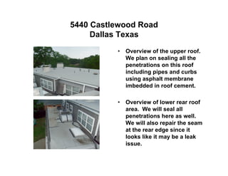 5440 Castlewood Road
     Dallas Texas
          •   Overview of the upper roof.
              We plan on sealing all the
              penetrations on this roof
              including pipes and curbs
              using asphalt membrane
              imbedded in roof cement.

          •   Overview of lower rear roof
              area. We will seal all
              penetrations here as well.
              We will also repair the seam
              at the rear edge since it
              looks like it may be a leak
              issue.
 