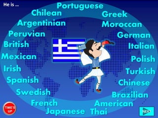 Greek
British Italian
French
Swedish
Irish
Chilean
Peruvian
Mexican
American
Brazilian
Moroccan
German
Chinese
Portuguese
Turkish
Polish
Spanish
Japanese Thai
Argentinian
He is …
TIME’S
UP NEXT
 