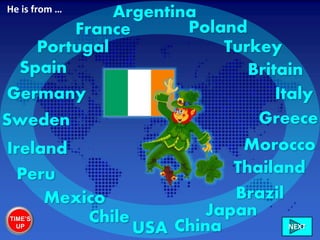Ireland
France
ItalyGermany
Sweden
Britain
Chile
Peru
Mexico
USA
Brazil
Morocco
Greece
China
Portugal Turkey
Poland
NEXT
Spain
Japan
Thailand
ArgentinaHe is from …
TIME’S
UP
 