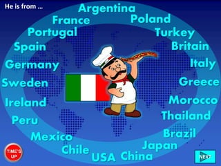 Italy
France
Portugal
Germany
Sweden
Ireland
Chile
Peru
Mexico
USA
Brazil
Morocco
Greece
China
Britain
Turkey
Poland
NEXT
Spain
Japan
Thailand
ArgentinaHe is from …
TIME’S
UP
 