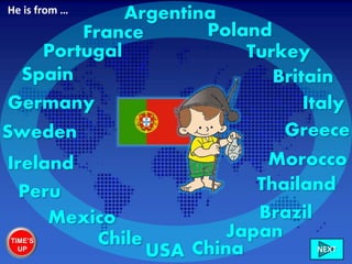 Portugal
France
ItalyGermany
Sweden
Ireland
Chile
Peru
Mexico
USA
Brazil
Morocco
Greece
China
Britain
Turkey
Poland
NEXT
Spain
Japan
Thailand
ArgentinaHe is from …
TIME’S
UP
 