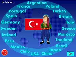 Ireland
Italy
France
Greece
Britain
Chile
Sweden
Mexico
Germany
Brazil
Morocco
USA China
Portugal
Peru
Poland
NEXT
Spain
Japan
Turkey
Thailand
ArgentinaHe is from …
TIME’S
UP
 
