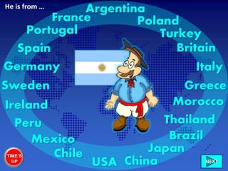 Ireland
Italy
France
Greece
Britain
Morocco
Sweden
Thailand
Germany
Chile
Poland
USA China
Portugal
Peru
Turkey
NEXT
Spain
Brazil
Japan
Argentina
Mexico
He is from …
TIME’S
UP
 