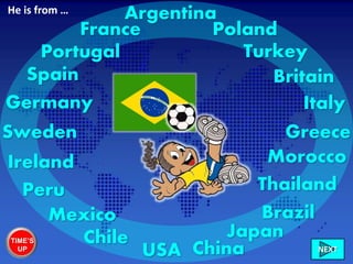 Ireland
Italy
France
Greece
Britain
Morocco
Sweden
Mexico
Germany
Chile
Poland
USA China
Portugal
Peru
Turkey
NEXT
Spain
Japan
Brazil
Thailand
ArgentinaHe is from …
TIME’S
UP
 