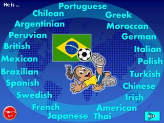 Brazilian
British
Irish
French
Spanish
GreekChilean
Peruvian
Mexican
American
Argentinian
Turkish
German
Chinese
Polish
Swedish
Italian
Portuguese
Japanese Thai
Moroccan
He is …
TIME’S
UP NEXT
 