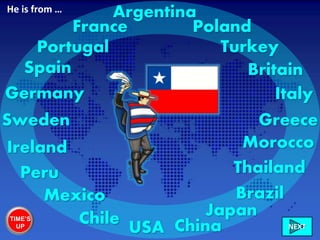 Ireland
Italy
France
Greece
Britain
Morocco
Sweden
Mexico
Germany
Brazil
Poland
USA China
Portugal
Peru
Turkey
NEXT
Spain
JapanChile
Thailand
ArgentinaHe is from …
TIME’S
UP
 