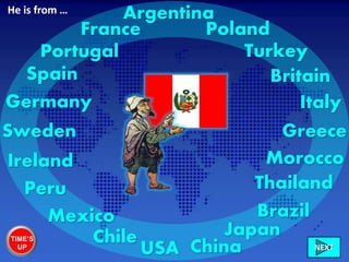 Ireland
Italy
France
Greece
Britain
Chile
Sweden
Mexico
Germany
Brazil
Morocco
USA China
Portugal Turkey
Poland
NEXT
Spain
Japan
Peru Thailand
ArgentinaHe is from …
TIME’S
UP
 