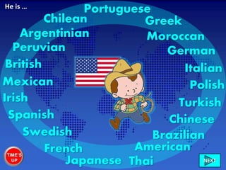 American
British
Irish
French
Spanish
Greek
Brazilian
Mexican
Chilean
Peruvian
Argentinian
Turkish
German
Chinese
Polish
Swedish
Italian
Portuguese
Japanese Thai
Moroccan
He is …
TIME’S
UP NEXT
 