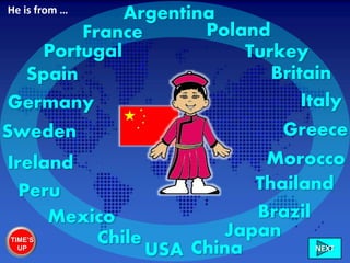 China
France
Portugal
Germany
Sweden
Ireland
Chile
Peru
Mexico
USA
Brazil
Morocco
Greece
Italy
Britain
Turkey
Poland
NEXT
Spain
Japan
Thailand
ArgentinaHe is from …
TIME’S
UP
 