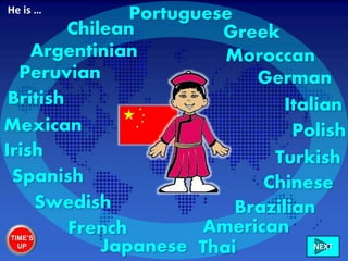 Chinese
British
Irish
French
Spanish
Greek
Brazilian
Mexican
Chilean
Peruvian
Argentinian
Turkish
German
American
Polish
Swedish
Italian
Portuguese
Japanese Thai
Moroccan
He is …
TIME’S
UP NEXT
 