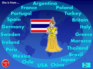 Ireland
Italy
France
Greece
Britain
Morocco
Sweden
Mexico
Germany
Chile
Poland
USA China
Portugal
Peru
Turkey
Spain
Brazil
Thailand
Japan
ArgentinaShe is from …
TIME’S
UP NEXT
 