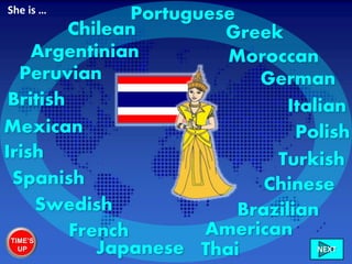 Thai
British
Irish
French
Spanish
Greek
Brazilian
Mexican
Chilean
Peruvian
Argentinian
Turkish
German
American
Polish
Swedish
Italian
Portuguese
Chinese
Japanese
Moroccan
She is …
TIME’S
UP NEXT
 